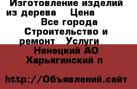 Изготовление изделий из дерева  › Цена ­ 10 000 - Все города Строительство и ремонт » Услуги   . Ненецкий АО,Харьягинский п.